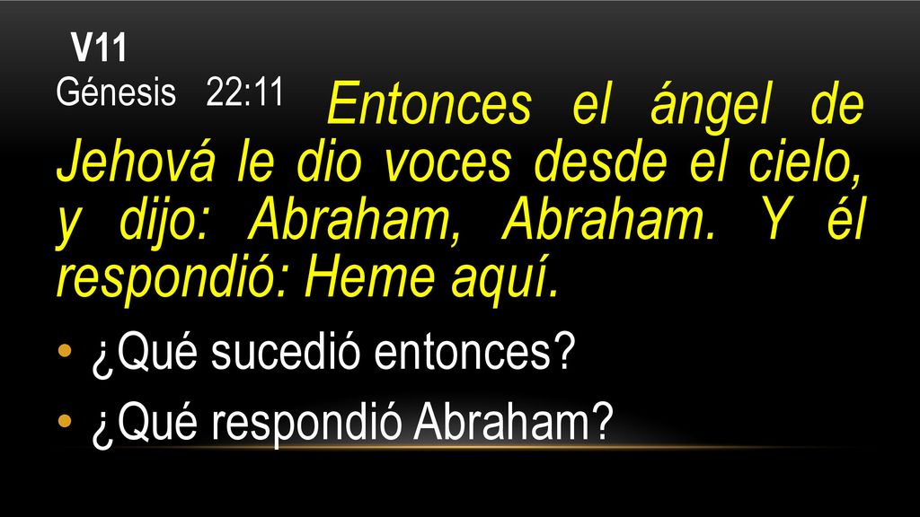 V11 Génesis 22:11 Entonces el ángel de Jehová le dio voces desde el cielo, y dijo: Abraham, Abraham. Y él respondió: Heme aquí.