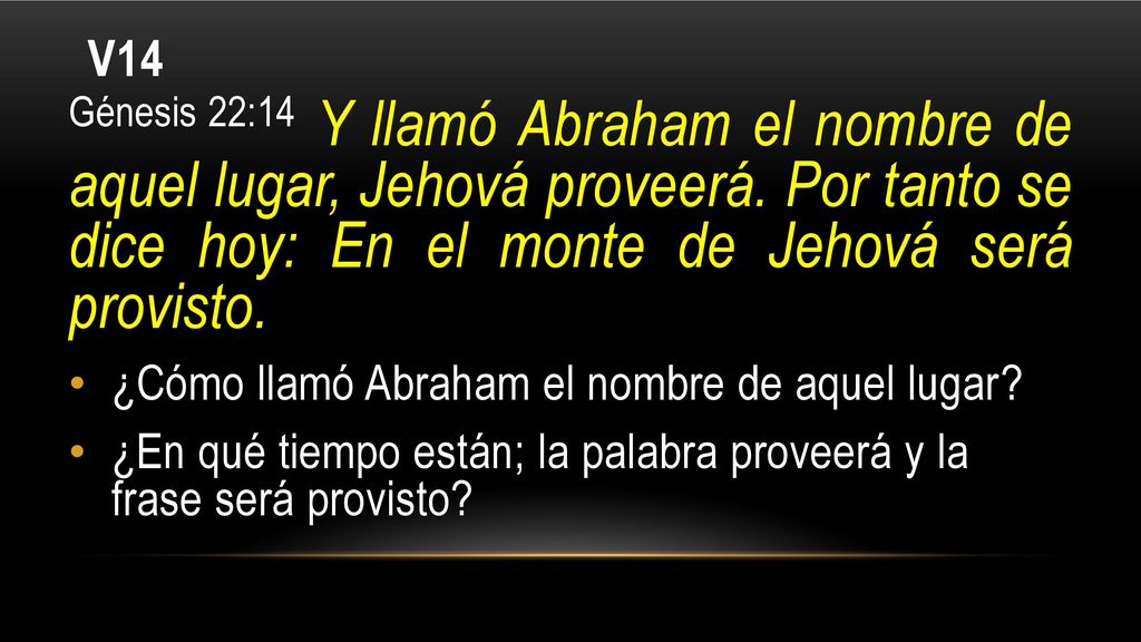 V14 Génesis 22:14 Y llamó Abraham el nombre de aquel lugar, Jehová proveerá. Por tanto se dice hoy: En el monte de Jehová será provisto.