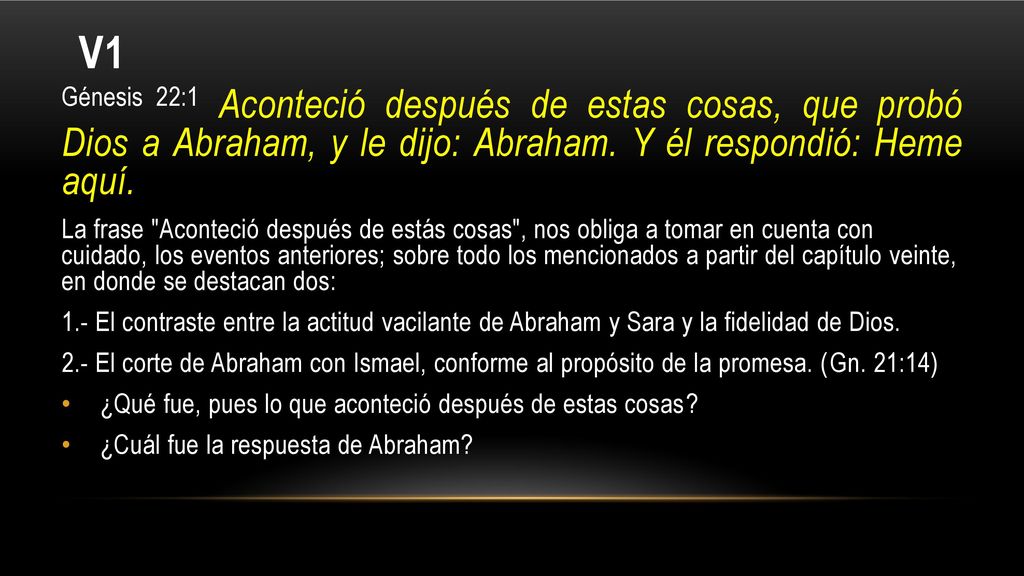 V1 Génesis 22:1 Aconteció después de estas cosas, que probó Dios a Abraham, y le dijo: Abraham. Y él respondió: Heme aquí.