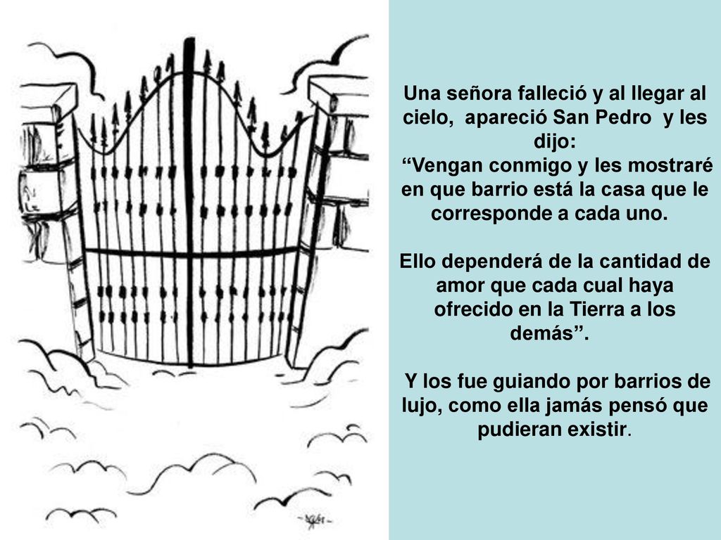 Una señora falleció y al llegar al cielo, apareció San Pedro y les dijo: Vengan conmigo y les mostraré en que barrio está la casa que le corresponde a cada uno.