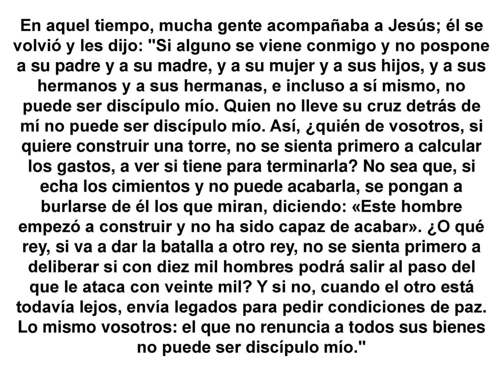 En aquel tiempo, mucha gente acompañaba a Jesús; él se volvió y les dijo: Si alguno se viene conmigo y no pospone a su padre y a su madre, y a su mujer y a sus hijos, y a sus hermanos y a sus hermanas, e incluso a sí mismo, no puede ser discípulo mío.