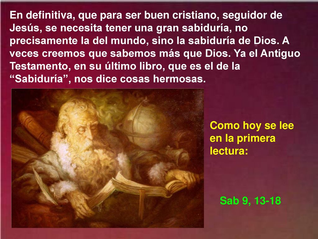 En definitiva, que para ser buen cristiano, seguidor de Jesús, se necesita tener una gran sabiduría, no precisamente la del mundo, sino la sabiduría de Dios. A veces creemos que sabemos más que Dios. Ya el Antiguo Testamento, en su último libro, que es el de la Sabiduría , nos dice cosas hermosas.