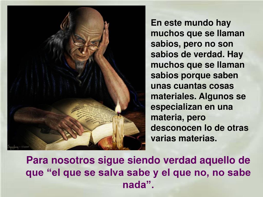 En este mundo hay muchos que se llaman sabios, pero no son sabios de verdad. Hay muchos que se llaman sabios porque saben unas cuantas cosas materiales. Algunos se especializan en una materia, pero desconocen lo de otras varias materias.