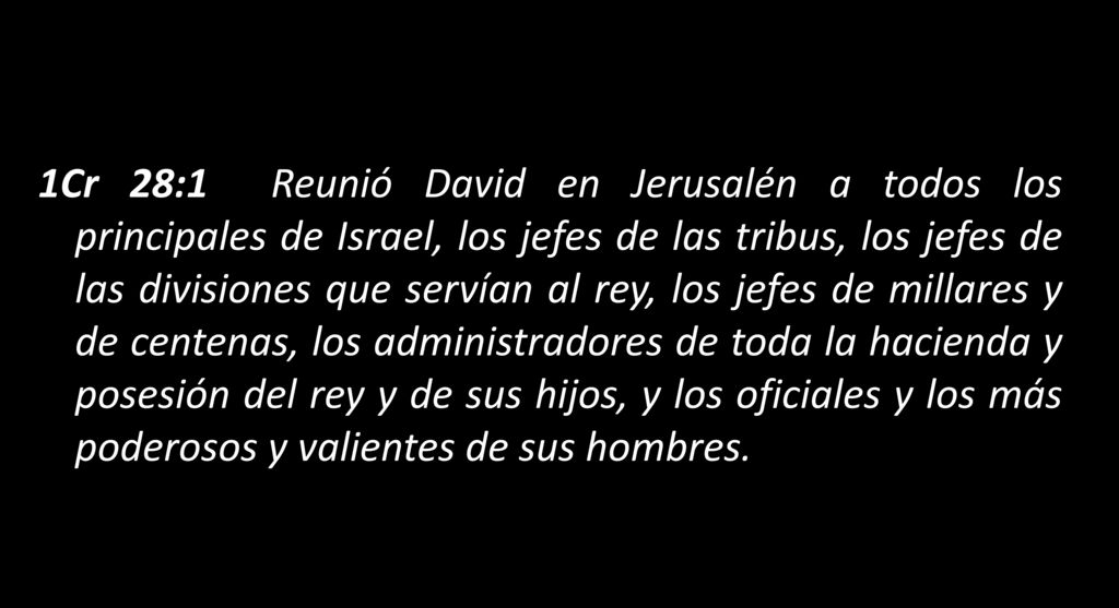 1Cr 28:1 Reunió David en Jerusalén a todos los principales de Israel, los jefes de las tribus, los jefes de las divisiones que servían al rey, los jefes de millares y de centenas, los administradores de toda la hacienda y posesión del rey y de sus hijos, y los oficiales y los más poderosos y valientes de sus hombres.