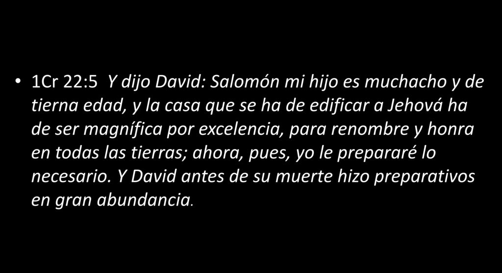 1Cr 22:5 Y dijo David: Salomón mi hijo es muchacho y de tierna edad, y la casa que se ha de edificar a Jehová ha de ser magnífica por excelencia, para renombre y honra en todas las tierras; ahora, pues, yo le prepararé lo necesario. Y David antes de su muerte hizo preparativos en gran abundancia.