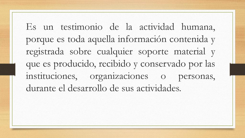 Es un testimonio de la actividad humana, porque es toda aquella información contenida y registrada sobre cualquier soporte material y que es producido, recibido y conservado por las instituciones, organizaciones o personas, durante el desarrollo de sus actividades.