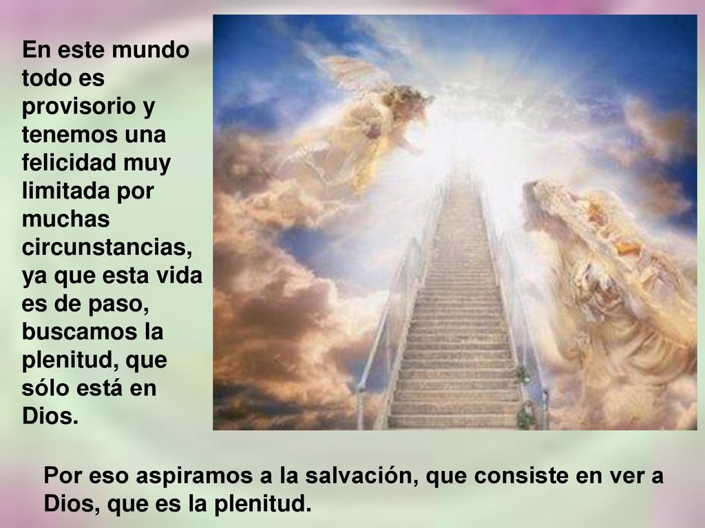 En este mundo todo es provisorio y tenemos una felicidad muy limitada por muchas circunstancias, ya que esta vida es de paso, buscamos la plenitud, que sólo está en Dios.
