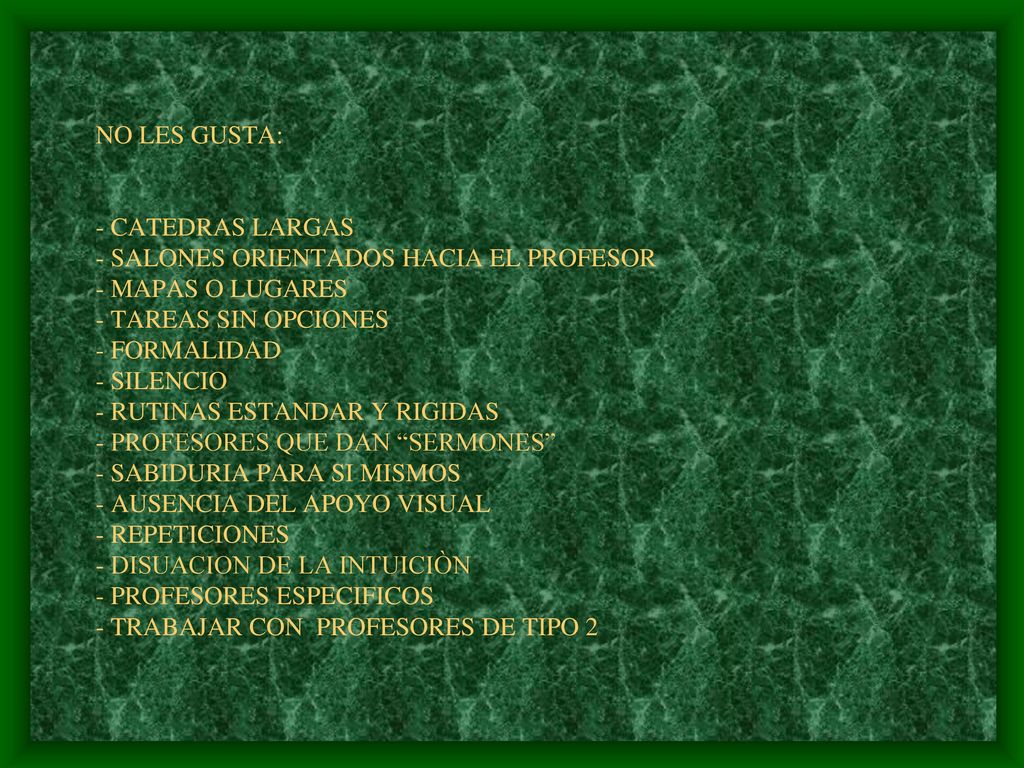 NO LES GUSTA: - CATEDRAS LARGAS - SALONES ORIENTADOS HACIA EL PROFESOR - MAPAS O LUGARES - TAREAS SIN OPCIONES - FORMALIDAD - SILENCIO - RUTINAS ESTANDAR Y RIGIDAS - PROFESORES QUE DAN SERMONES - SABIDURIA PARA SI MISMOS - AUSENCIA DEL APOYO VISUAL - REPETICIONES - DISUACION DE LA INTUICIÒN - PROFESORES ESPECIFICOS - TRABAJAR CON PROFESORES DE TIPO 2