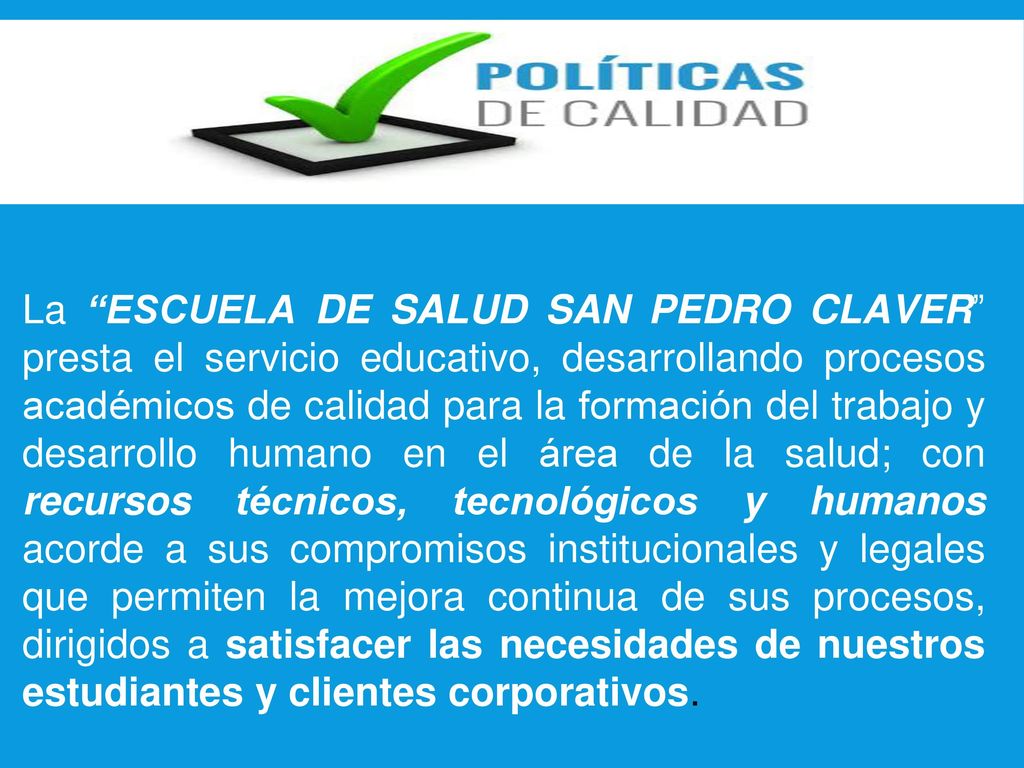 La ESCUELA DE SALUD SAN PEDRO CLAVER presta el servicio educativo, desarrollando procesos académicos de calidad para la formación del trabajo y desarrollo humano en el área de la salud; con recursos técnicos, tecnológicos y humanos acorde a sus compromisos institucionales y legales que permiten la mejora continua de sus procesos, dirigidos a satisfacer las necesidades de nuestros estudiantes y clientes corporativos.