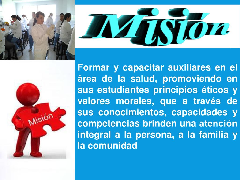 Formar y capacitar auxiliares en el área de la salud, promoviendo en sus estudiantes principios éticos y valores morales, que a través de sus conocimientos, capacidades y competencias brinden una atención integral a la persona, a la familia y la comunidad