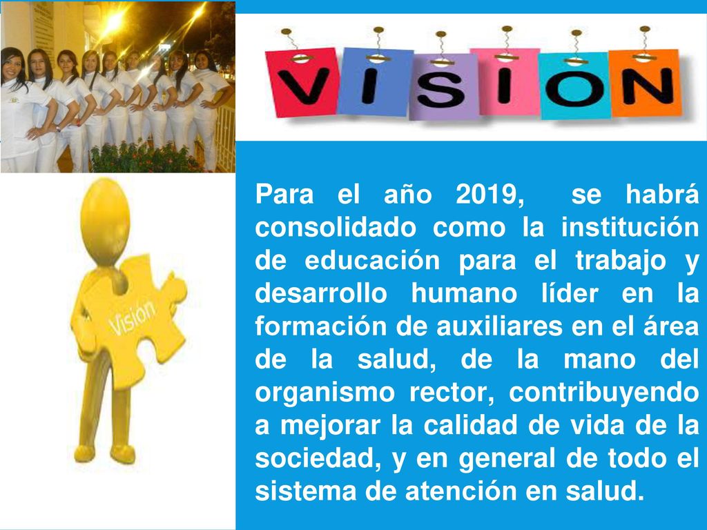Para el año 2019, se habrá consolidado como la institución de educación para el trabajo y desarrollo humano líder en la formación de auxiliares en el área de la salud, de la mano del organismo rector, contribuyendo a mejorar la calidad de vida de la sociedad, y en general de todo el sistema de atención en salud.