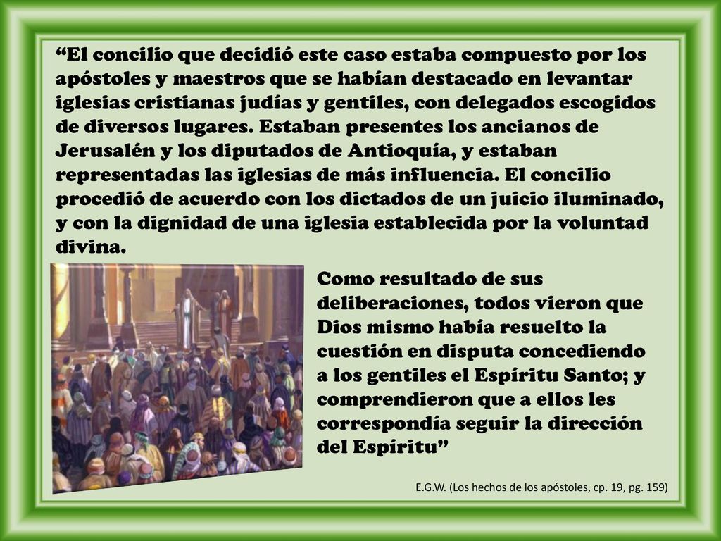 El concilio que decidió este caso estaba compuesto por los apóstoles y maestros que se habían destacado en levantar iglesias cristianas judías y gentiles, con delegados escogidos de diversos lugares. Estaban presentes los ancianos de Jerusalén y los diputados de Antioquía, y estaban representadas las iglesias de más influencia. El concilio procedió de acuerdo con los dictados de un juicio iluminado, y con la dignidad de una iglesia establecida por la voluntad divina.