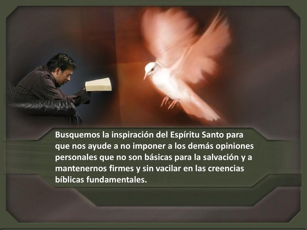 Busquemos la inspiración del Espíritu Santo para que nos ayude a no imponer a los demás opiniones personales que no son básicas para la salvación y a mantenernos firmes y sin vacilar en las creencias bíblicas fundamentales.