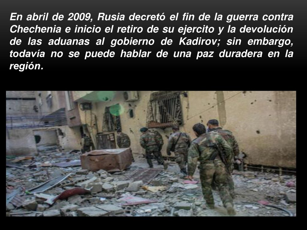 En abril de 2009, Rusia decretó el fin de la guerra contra Chechenia e inicio el retiro de su ejercito y la devolución de las aduanas al gobierno de Kadirov; sin embargo, todavía no se puede hablar de una paz duradera en la región.