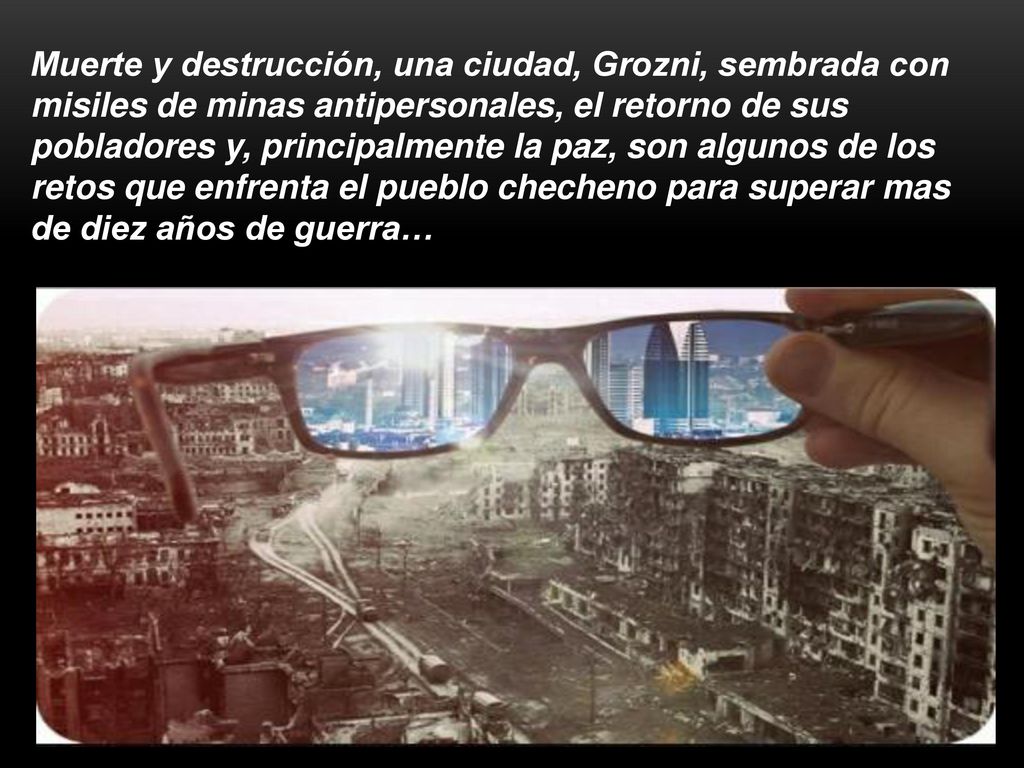 Muerte y destrucción, una ciudad, Grozni, sembrada con misiles de minas antipersonales, el retorno de sus pobladores y, principalmente la paz, son algunos de los retos que enfrenta el pueblo checheno para superar mas de diez años de guerra…