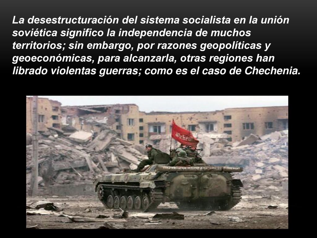 La desestructuración del sistema socialista en la unión soviética significo la independencia de muchos territorios; sin embargo, por razones geopolíticas y geoeconómicas, para alcanzarla, otras regiones han librado violentas guerras; como es el caso de Chechenia.