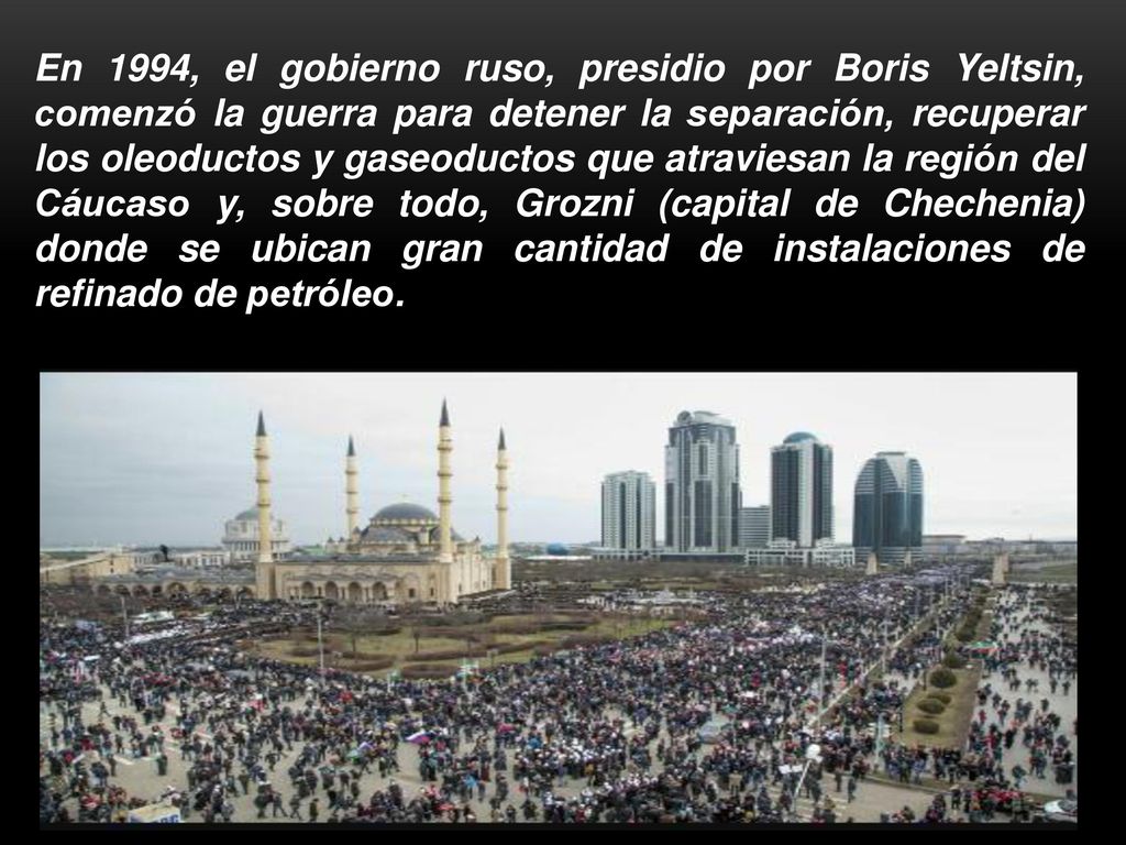 En 1994, el gobierno ruso, presidio por Boris Yeltsin, comenzó la guerra para detener la separación, recuperar los oleoductos y gaseoductos que atraviesan la región del Cáucaso y, sobre todo, Grozni (capital de Chechenia) donde se ubican gran cantidad de instalaciones de refinado de petróleo.