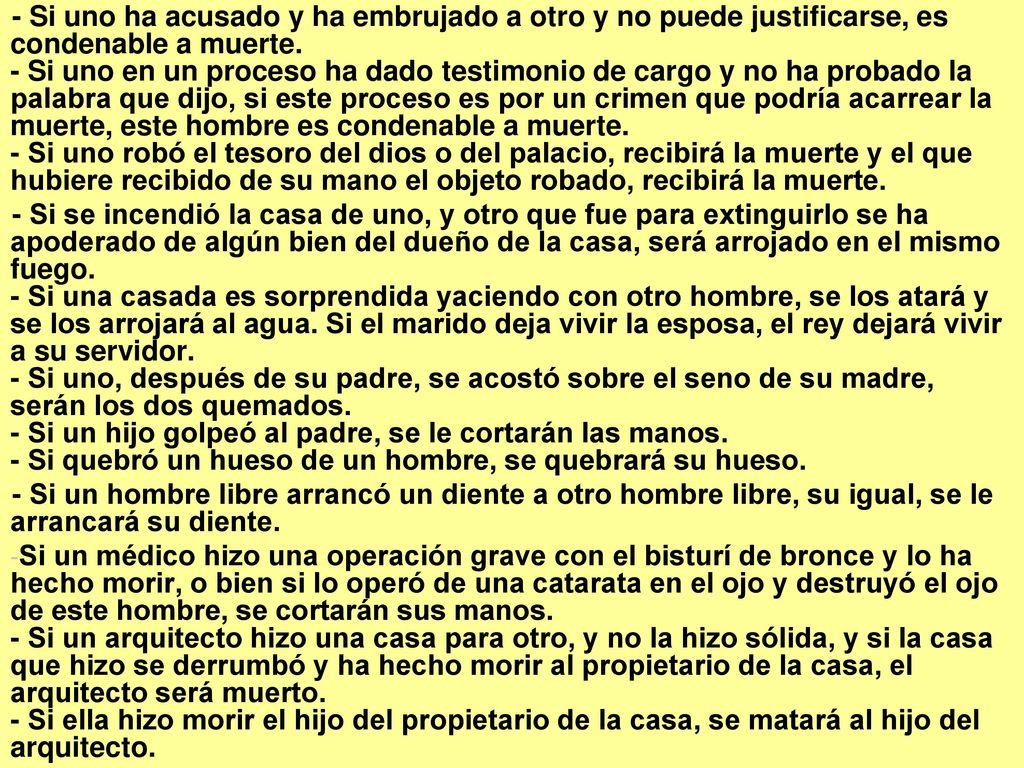 - Si uno ha acusado y ha embrujado a otro y no puede justificarse, es condenable a muerte. - Si uno en un proceso ha dado testimonio de cargo y no ha probado la palabra que dijo, si este proceso es por un crimen que podría acarrear la muerte, este hombre es condenable a muerte. - Si uno robó el tesoro del dios o del palacio, recibirá la muerte y el que hubiere recibido de su mano el objeto robado, recibirá la muerte.