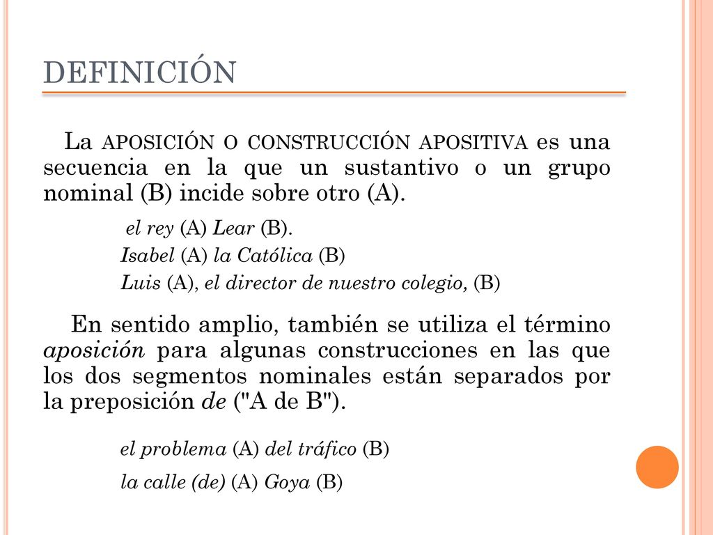 DEFINICIÓN La aposición o construcción apositiva es una secuencia en la que un sustantivo o un grupo nominal (B) incide sobre otro (A).