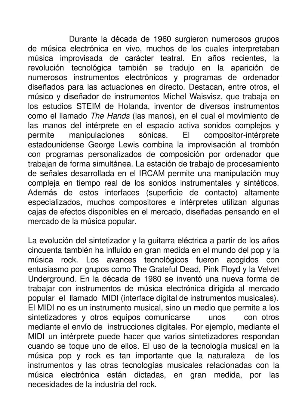Durante la década de 1960 surgieron numerosos grupos de música electrónica en vivo, muchos de los cuales interpretaban música improvisada de carácter teatral. En años recientes, la revolución tecnológica también se tradujo en la aparición de numerosos instrumentos electrónicos y programas de ordenador diseñados para las actuaciones en directo. Destacan, entre otros, el músico y diseñador de instrumentos Michel Waisvisz, que trabaja en los estudios STEIM de Holanda, inventor de diversos instrumentos como el llamado The Hands (las manos), en el cual el movimiento de las manos del intérprete en el espacio activa sonidos complejos y permite manipulaciones sónicas. El compositor-intérprete estadounidense George Lewis combina la improvisación al trombón con programas personalizados de composición por ordenador que trabajan de forma simultánea. La estación de trabajo de procesamiento de señales desarrollada en el IRCAM permite una manipulación muy compleja en tiempo real de los sonidos instrumentales y sintéticos. Además de estos interfaces (superficie de contacto) altamente especializados, muchos compositores e intérpretes utilizan algunas cajas de efectos disponibles en el mercado, diseñadas pensando en el mercado de la música popular.