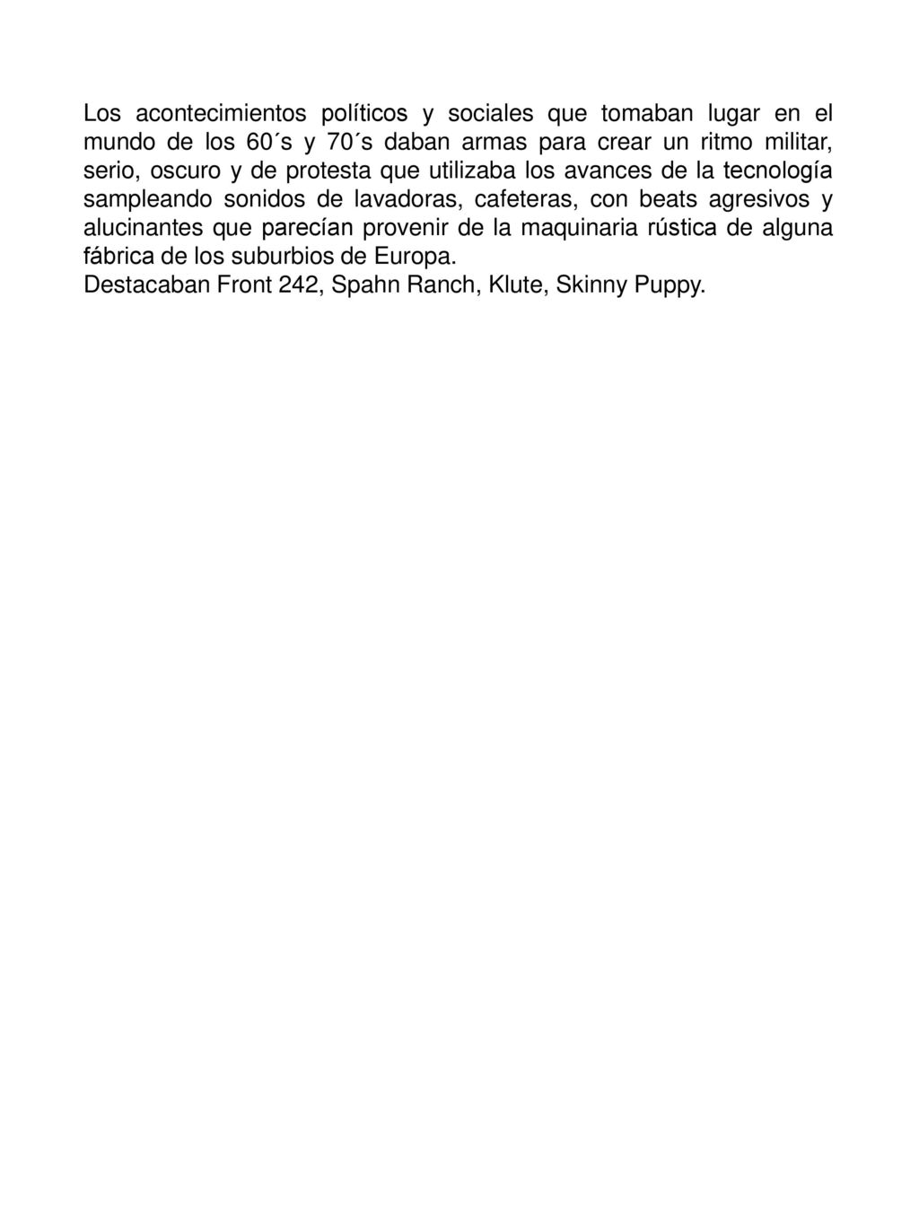 Los acontecimientos políticos y sociales que tomaban lugar en el mundo de los 60´s y 70´s daban armas para crear un ritmo militar, serio, oscuro y de protesta que utilizaba los avances de la tecnología sampleando sonidos de lavadoras, cafeteras, con beats agresivos y alucinantes que parecían provenir de la maquinaria rústica de alguna fábrica de los suburbios de Europa.