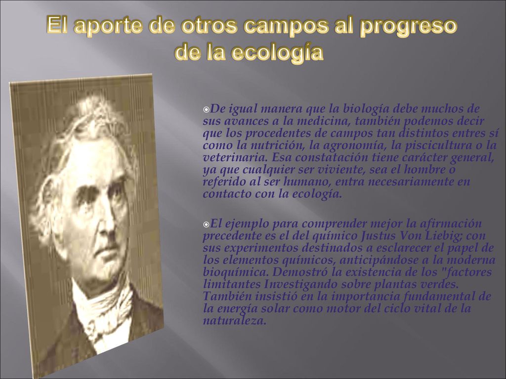 De igual manera que la biología debe muchos de sus avances a la medicina, también podemos decir que los procedentes de campos tan distintos entres sí como la nutrición, la agronomía, la piscicultura o la veterinaria. Esa constatación tiene carácter general, ya que cualquier ser viviente, sea el hombre o referido al ser humano, entra necesariamente en contacto con la ecología.