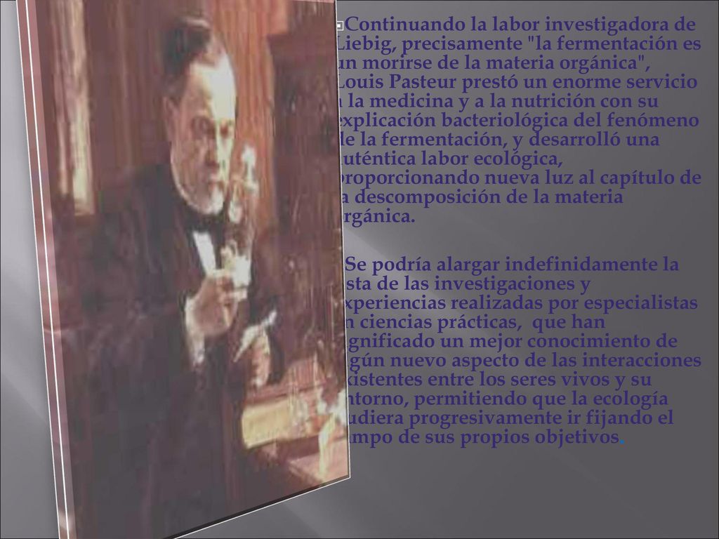 Continuando la labor investigadora de Liebig, precisamente la fermentación es un morirse de la materia orgánica , Louis Pasteur prestó un enorme servicio a la medicina y a la nutrición con su explicación bacteriológica del fenómeno de la fermentación, y desarrolló una auténtica labor ecológica, proporcionando nueva luz al capítulo de la descomposición de la materia orgánica.