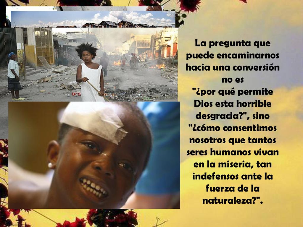 La pregunta que puede encaminarnos hacia una conversión no es ¿por qué permite Dios esta horrible desgracia , sino ¿cómo consentimos nosotros que tantos seres humanos vivan en la miseria, tan indefensos ante la fuerza de la naturaleza .