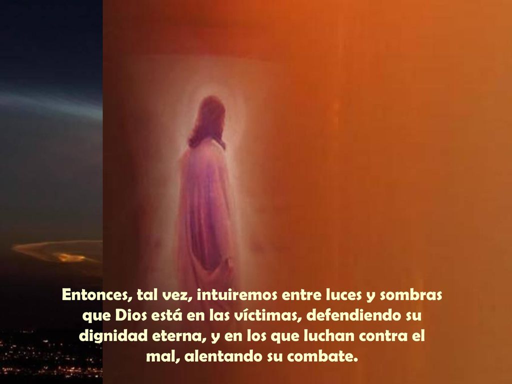 Entonces, tal vez, intuiremos entre luces y sombras que Dios está en las víctimas, defendiendo su dignidad eterna, y en los que luchan contra el mal, alentando su combate.