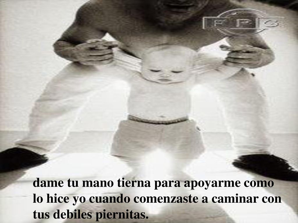 dame tu mano tierna para apoyarme como lo hice yo cuando comenzaste a caminar con tus debiles piernitas.
