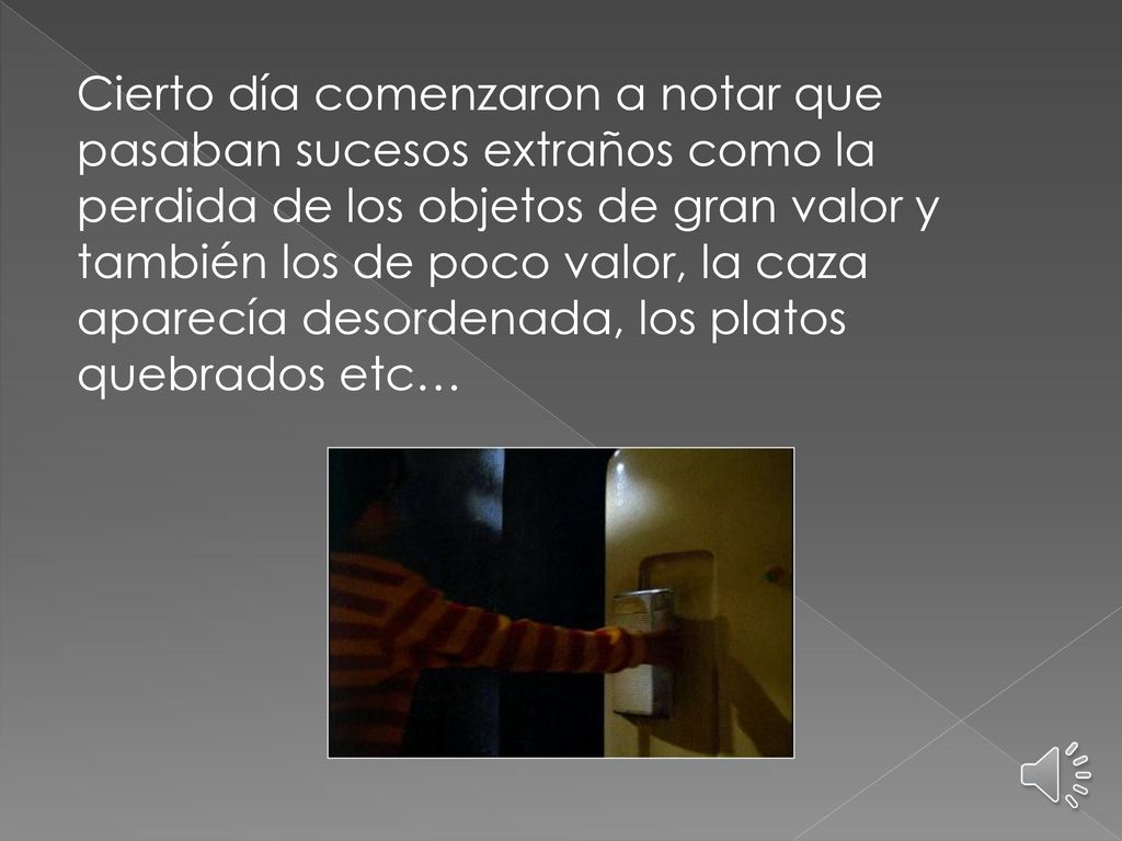 Cierto día comenzaron a notar que pasaban sucesos extraños como la perdida de los objetos de gran valor y también los de poco valor, la caza aparecía desordenada, los platos quebrados etc…