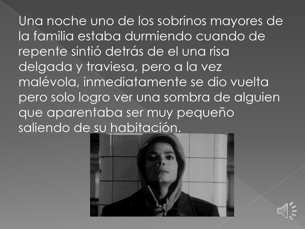 Una noche uno de los sobrinos mayores de la familia estaba durmiendo cuando de repente sintió detrás de el una risa delgada y traviesa, pero a la vez malévola, inmediatamente se dio vuelta pero solo logro ver una sombra de alguien que aparentaba ser muy pequeño saliendo de su habitación.