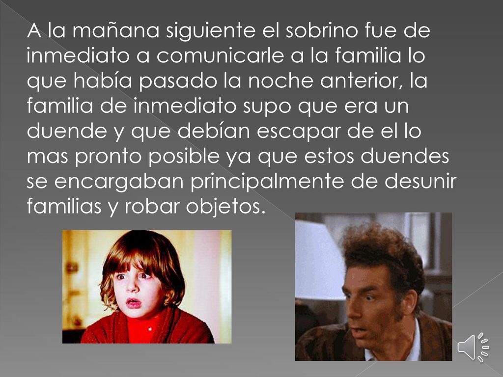 A la mañana siguiente el sobrino fue de inmediato a comunicarle a la familia lo que había pasado la noche anterior, la familia de inmediato supo que era un duende y que debían escapar de el lo mas pronto posible ya que estos duendes se encargaban principalmente de desunir familias y robar objetos.