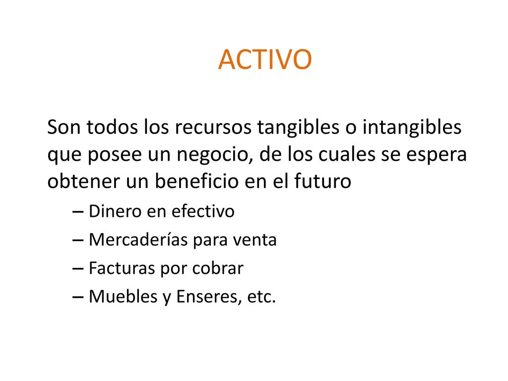 ACTIVO Son todos los recursos tangibles o intangibles que posee un negocio, de los cuales se espera obtener un beneficio en el futuro.