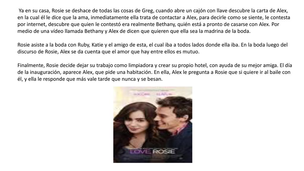 Ya en su casa, Rosie se deshace de todas las cosas de Greg, cuando abre un cajón con llave descubre la carta de Alex, en la cual él le dice que la ama, inmediatamente ella trata de contactar a Alex, para decirle como se siente, le contesta por internet, descubre que quien le contestó era realmente Bethany, quién está a pronto de casarse con Alex. Por medio de una vídeo llamada Bethany y Alex de dicen que quieren que ella sea la madrina de la boda.