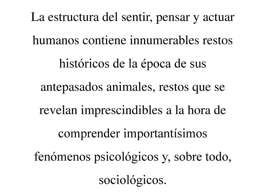 La estructura del sentir, pensar y actuar humanos contiene innumerables restos históricos de la época de sus antepasados animales, restos que se revelan imprescindibles a la hora de comprender importantísimos fenómenos psicológicos y, sobre todo, sociológicos.