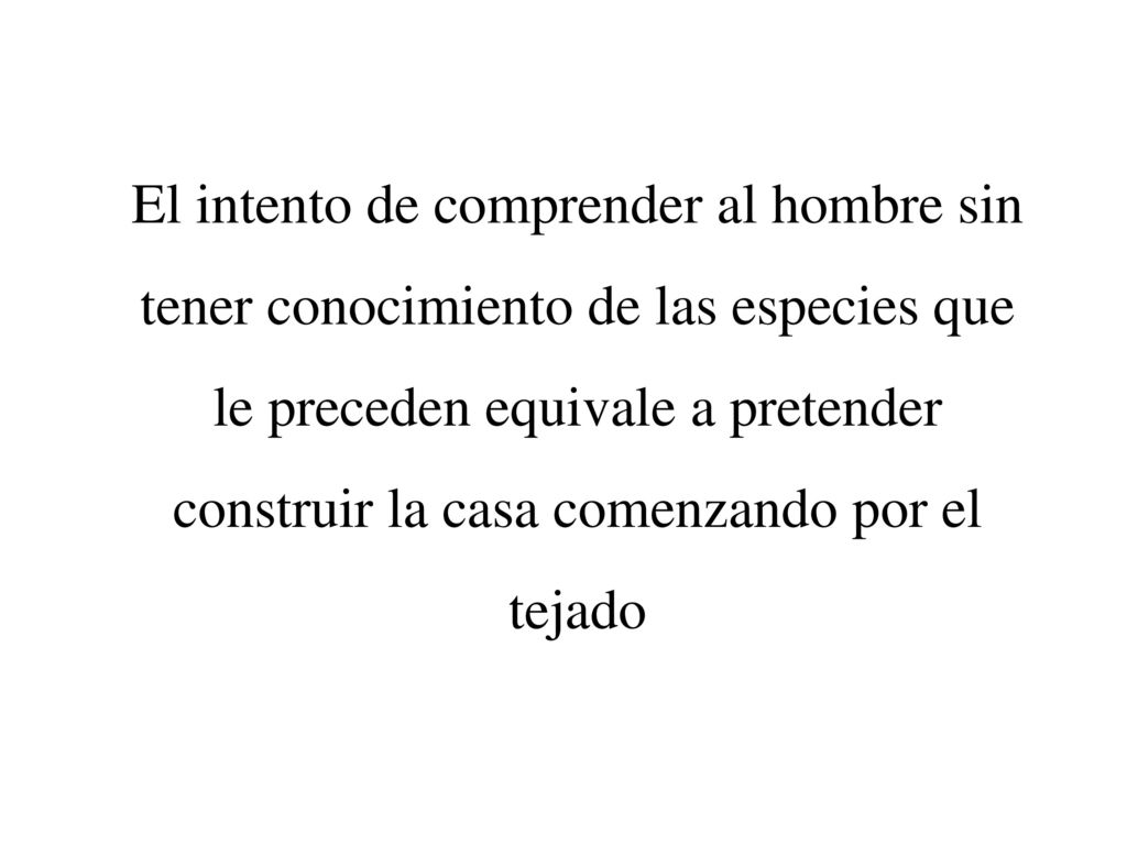 El intento de comprender al hombre sin tener conocimiento de las especies que le preceden equivale a pretender construir la casa comenzando por el tejado