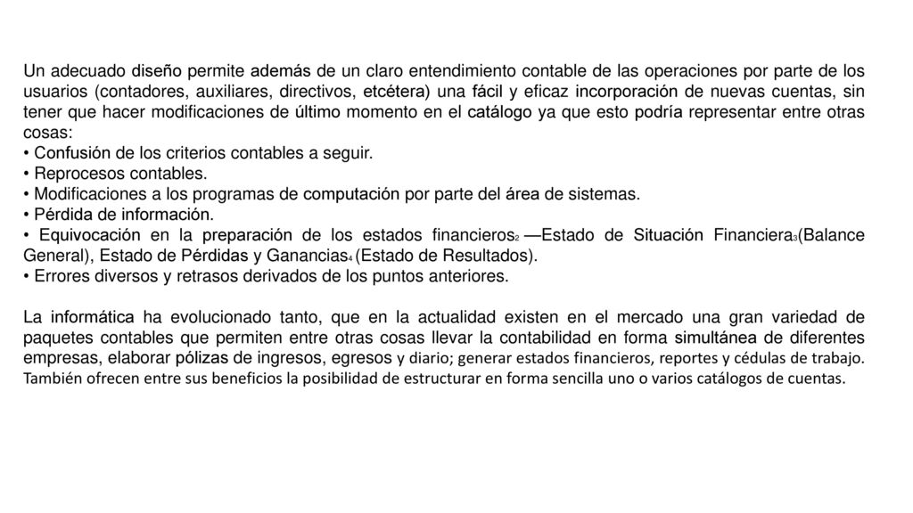 Un adecuado diseño permite además de un claro entendimiento contable de las operaciones por parte de los usuarios (contadores, auxiliares, directivos, etcétera) una fácil y eficaz incorporación de nuevas cuentas, sin tener que hacer modificaciones de último momento en el catálogo ya que esto podría representar entre otras cosas: