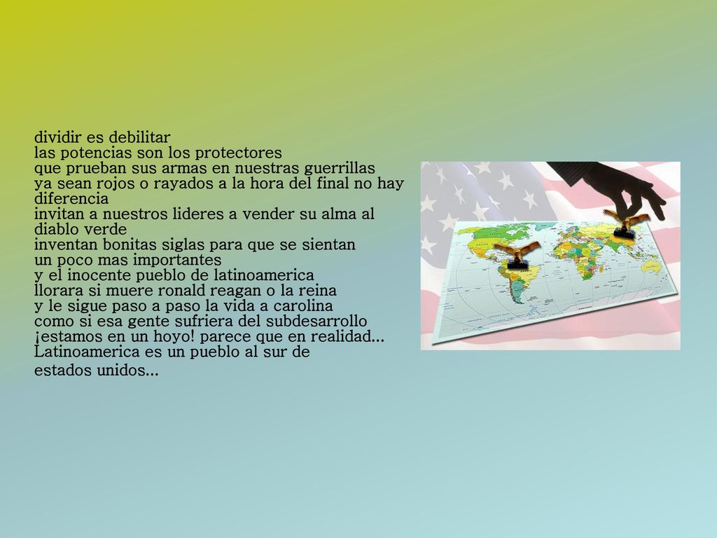 dividir es debilitar las potencias son los protectores que prueban sus armas en nuestras guerrillas ya sean rojos o rayados a la hora del final no hay diferencia invitan a nuestros lideres a vender su alma al diablo verde inventan bonitas siglas para que se sientan un poco mas importantes y el inocente pueblo de latinoamerica llorara si muere ronald reagan o la reina y le sigue paso a paso la vida a carolina como si esa gente sufriera del subdesarrollo ¡estamos en un hoyo.