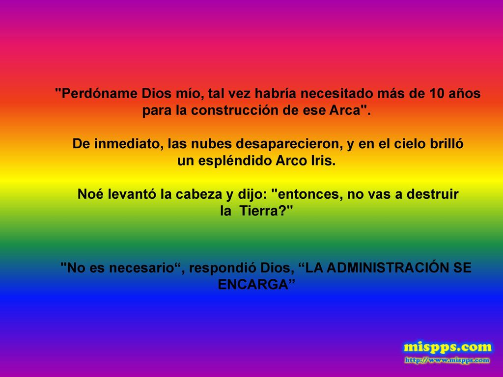 Perdóname Dios mío, tal vez habría necesitado más de 10 años para la construcción de ese Arca . De inmediato, las nubes desaparecieron, y en el cielo brilló un espléndido Arco Iris. Noé levantó la cabeza y dijo: entonces, no vas a destruir la Tierra No es necesario , respondió Dios, LA ADMINISTRACIÓN SE ENCARGA