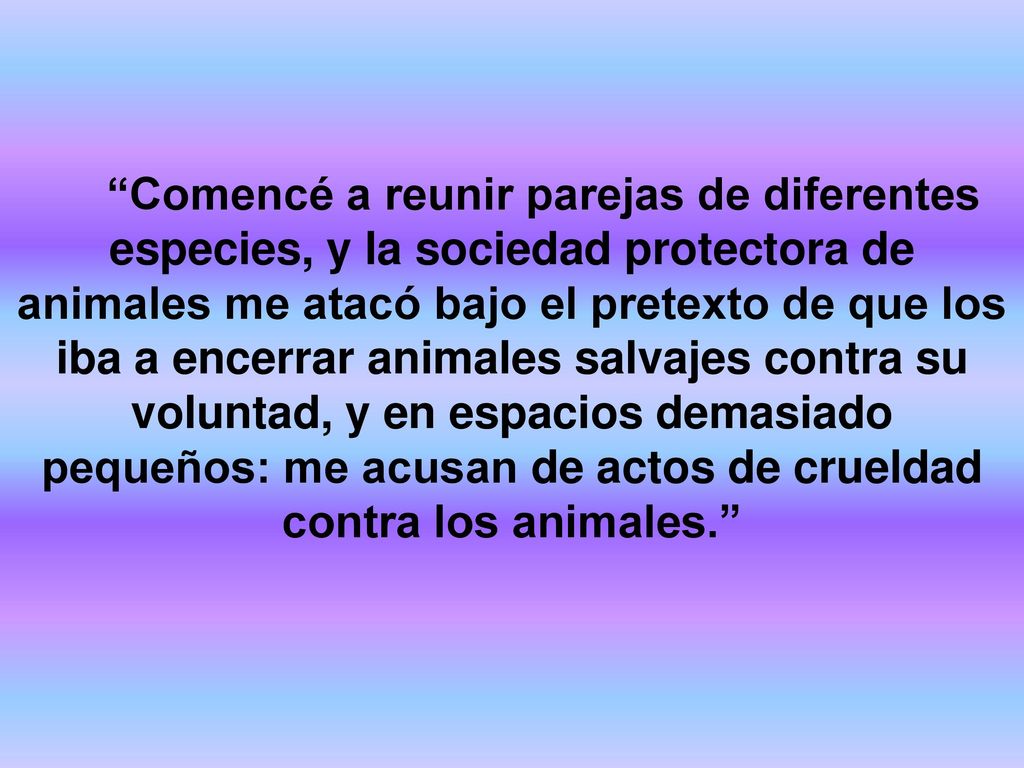 Comencé a reunir parejas de diferentes especies, y la sociedad protectora de animales me atacó bajo el pretexto de que los iba a encerrar animales salvajes contra su voluntad, y en espacios demasiado pequeños: me acusan de actos de crueldad contra los animales.