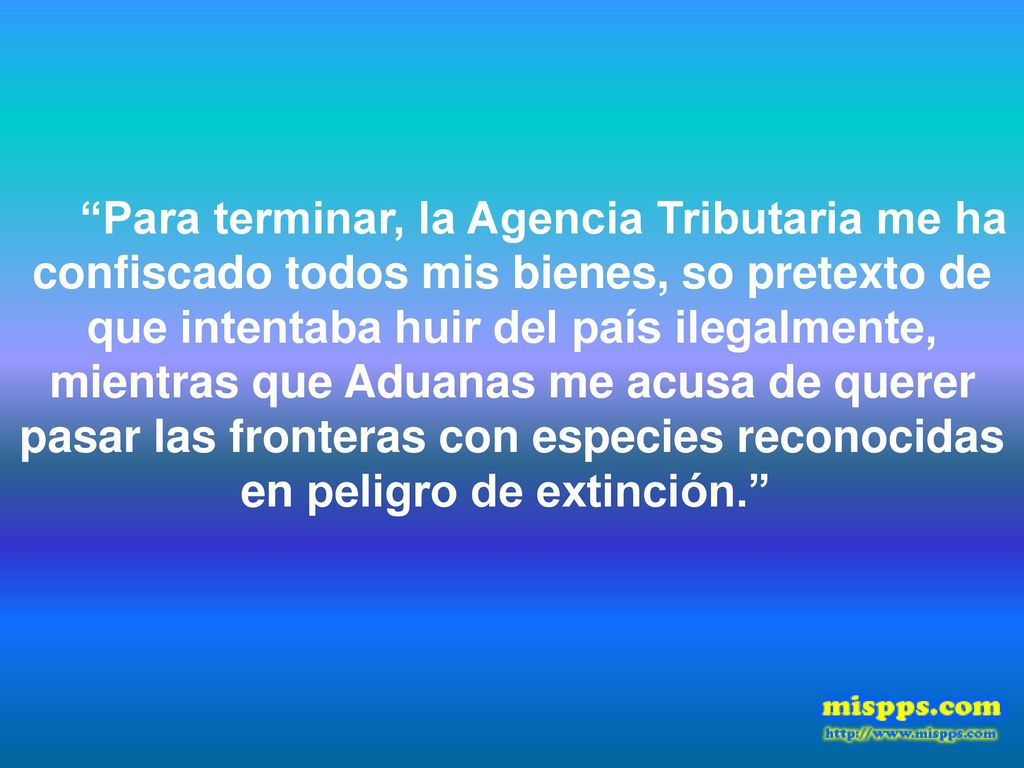 Para terminar, la Agencia Tributaria me ha confiscado todos mis bienes, so pretexto de que intentaba huir del país ilegalmente, mientras que Aduanas me acusa de querer pasar las fronteras con especies reconocidas en peligro de extinción.