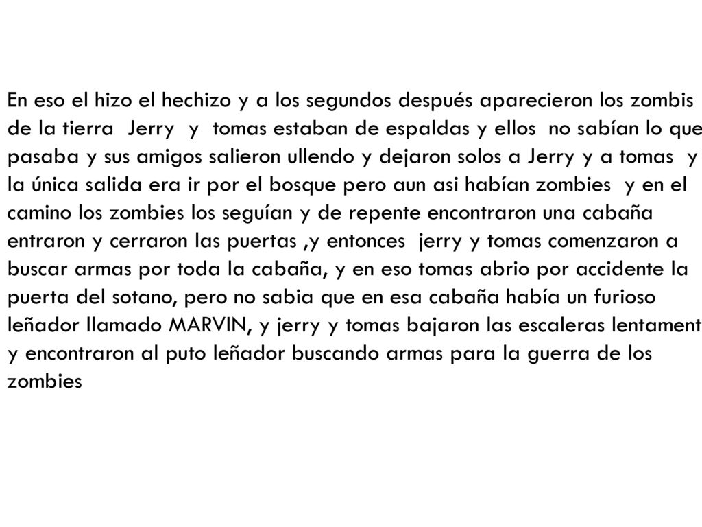 En eso el hizo el hechizo y a los segundos después aparecieron los zombis de la tierra Jerry y tomas estaban de espaldas y ellos no sabían lo que pasaba y sus amigos salieron ullendo y dejaron solos a Jerry y a tomas y la única salida era ir por el bosque pero aun asi habían zombies y en el camino los zombies los seguían y de repente encontraron una cabaña entraron y cerraron las puertas ,y entonces jerry y tomas comenzaron a buscar armas por toda la cabaña, y en eso tomas abrio por accidente la puerta del sotano, pero no sabia que en esa cabaña había un furioso leñador llamado MARVIN, y jerry y tomas bajaron las escaleras lentamente y encontraron al puto leñador buscando armas para la guerra de los zombies