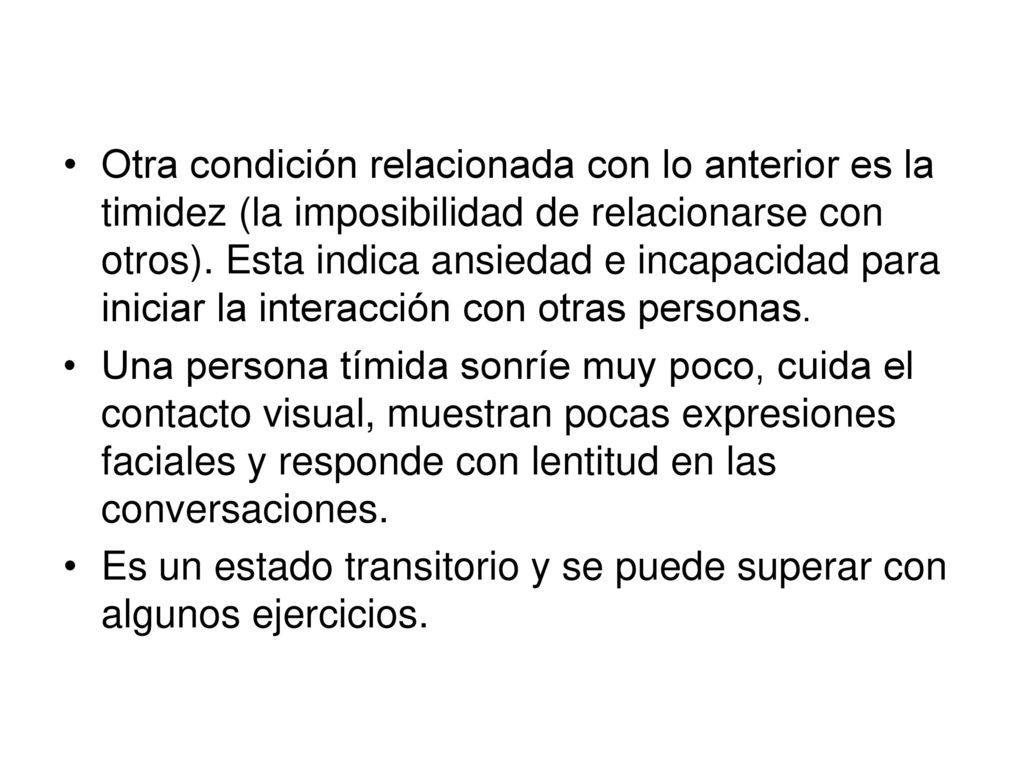 Otra condición relacionada con lo anterior es la timidez (la imposibilidad de relacionarse con otros). Esta indica ansiedad e incapacidad para iniciar la interacción con otras personas.