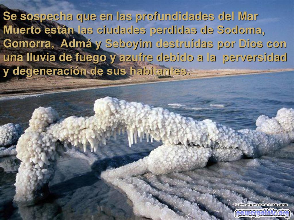 Se sospecha que en las profundidades del Mar Muerto están las ciudades perdidas de Sodoma, Gomorra, Admá y Seboyim destruídas por Dios con una lluvia de fuego y azufre debido a la perversidad y degeneración de sus habitantes.