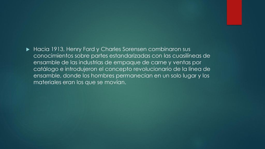 Hacia 1913, Henry Ford y Charles Sorensen combinaron sus conocimientos sobre partes estandarizadas con las cuasilíneas de ensamble de las industrias de empaque de carne y ventas por catálogo e introdujeron el concepto revolucionario de la línea de ensamble, donde los hombres permanecían en un solo lugar y los materiales eran los que se movían.