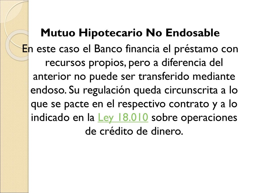 Mutuo Hipotecario No Endosable En este caso el Banco financia el préstamo con recursos propios, pero a diferencia del anterior no puede ser transferido mediante endoso.