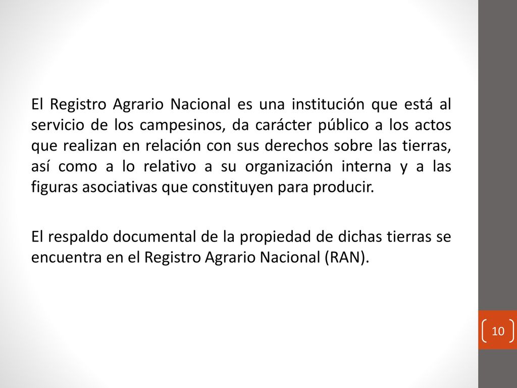 El Registro Agrario Nacional es una institución que está al servicio de los campesinos, da carácter público a los actos que realizan en relación con sus derechos sobre las tierras, así como a lo relativo a su organización interna y a las figuras asociativas que constituyen para producir.