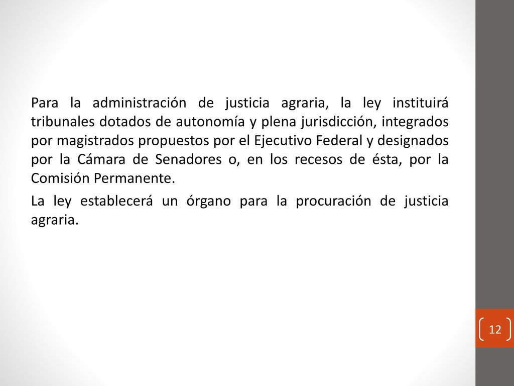 Para la administración de justicia agraria, la ley instituirá tribunales dotados de autonomía y plena jurisdicción, integrados por magistrados propuestos por el Ejecutivo Federal y designados por la Cámara de Senadores o, en los recesos de ésta, por la Comisión Permanente.