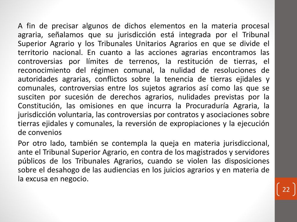 A fin de precisar algunos de dichos elementos en la materia procesal agraria, señalamos que su jurisdicción está integrada por el Tribunal Superior Agrario y los Tribunales Unitarios Agrarios en que se divide el territorio nacional.